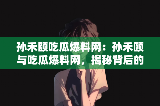 孙禾颐吃瓜爆料网：孙禾颐与吃瓜爆料网，揭秘背后的故事