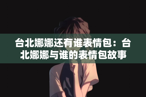 台北娜娜还有谁表情包：台北娜娜与谁的表情包故事