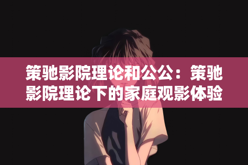 策驰影院理论和公公：策驰影院理论下的家庭观影体验与公公的角色探讨