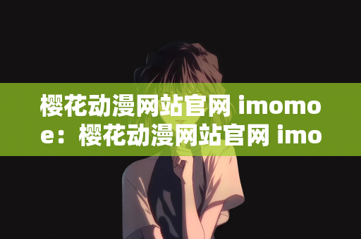 樱花动漫网站官网 imomoe：樱花动漫网站官网 imomoe，动漫爱好者的乐园