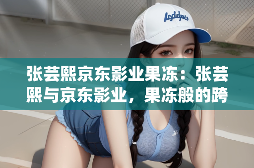张芸熙京东影业果冻：张芸熙与京东影业，果冻般的跨界合作