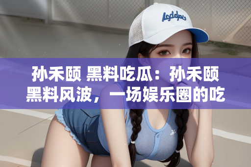 孙禾颐 黑料吃瓜：孙禾颐黑料风波，一场娱乐圈的吃瓜盛宴