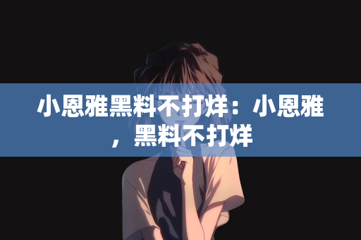 小恩雅黑料不打烊：小恩雅，黑料不打烊
