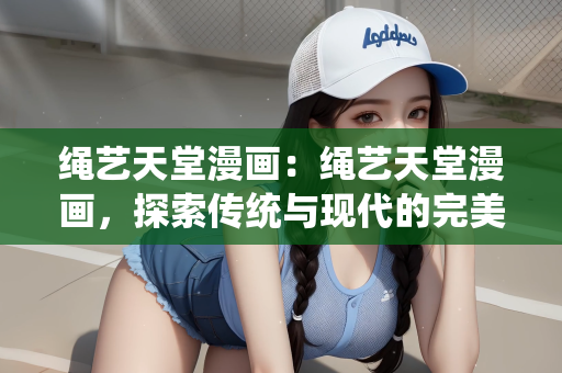 绳艺天堂漫画：绳艺天堂漫画，探索传统与现代的完美结合