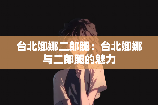 台北娜娜二郎腿：台北娜娜与二郎腿的魅力