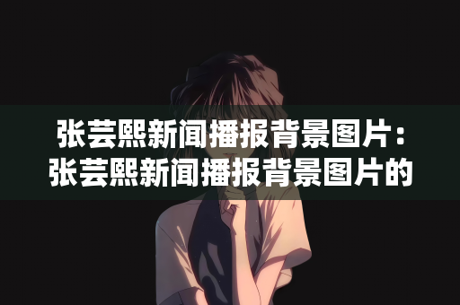 张芸熙新闻播报背景图片：张芸熙新闻播报背景图片的独特魅力