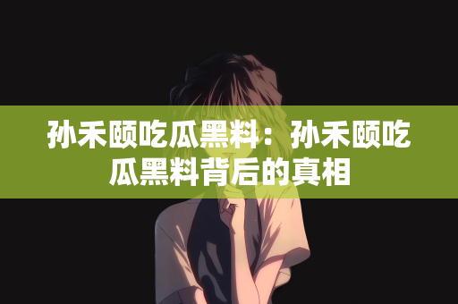 孙禾颐吃瓜黑料：孙禾颐吃瓜黑料背后的真相