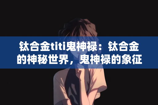 钛合金titi鬼神禄：钛合金的神秘世界，鬼神禄的象征