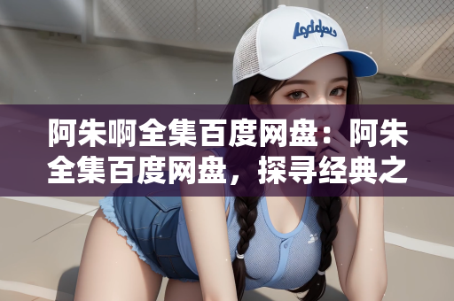 阿朱啊全集百度网盘：阿朱全集百度网盘，探寻经典之作的珍藏版