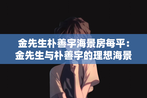 金先生朴善宇海景房每平：金先生与朴善宇的理想海景房之旅，每平米的价值与愿景