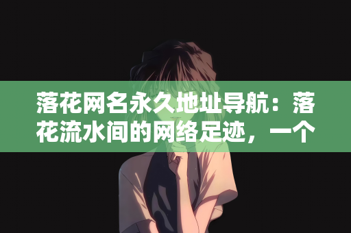 落花网名永久地址导航：落花流水间的网络足迹，一个独特的网名与永久地址导航的故事