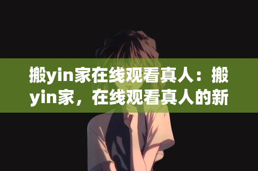 搬yin家在线观看真人：搬yin家，在线观看真人的新体验