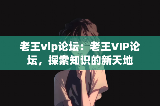 老王vip论坛：老王VIP论坛，探索知识的新天地