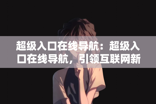 超级入口在线导航：超级入口在线导航，引领互联网新时代的导航先锋