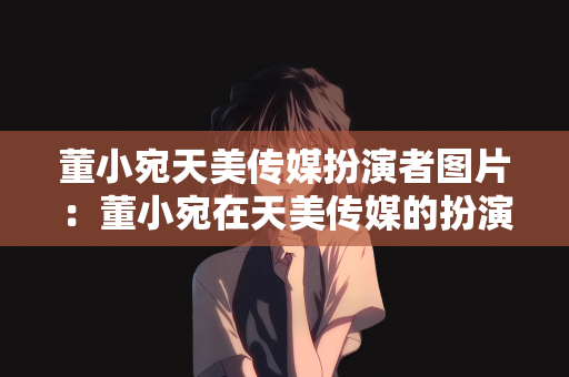 董小宛天美传媒扮演者图片：董小宛在天美传媒的扮演者图片及相关探讨