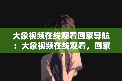 大象视频在线观看回家导航：大象视频在线观看，回家的导航之旅