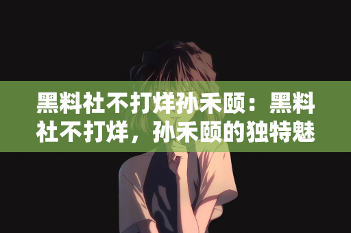 黑料社不打烊孙禾颐：黑料社不打烊，孙禾颐的独特魅力与无尽能量