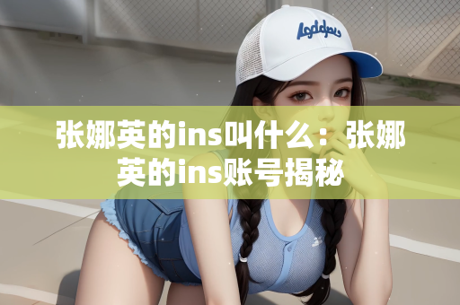 张娜英的ins叫什么：张娜英的ins账号揭秘