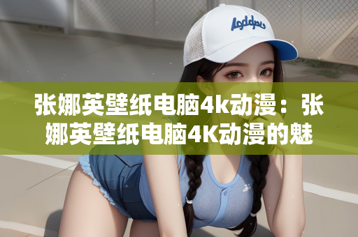 张娜英壁纸电脑4k动漫：张娜英壁纸电脑4K动漫的魅力
