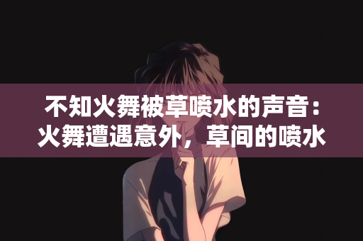 不知火舞被草喷水的声音：火舞遭遇意外，草间的喷水声