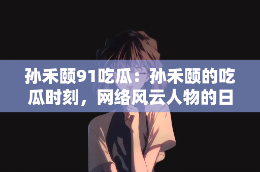 孙禾颐91吃瓜：孙禾颐的吃瓜时刻，网络风云人物的日常观察