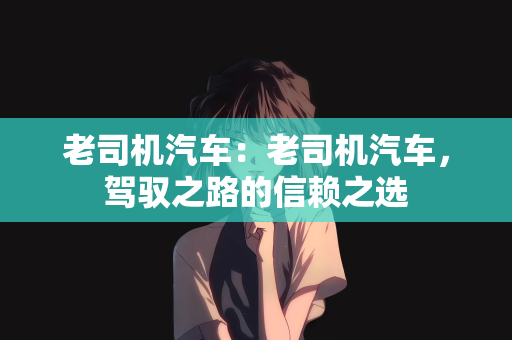 老司机汽车：老司机汽车，驾驭之路的信赖之选