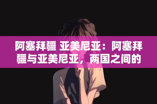 阿塞拜疆 亚美尼亚：阿塞拜疆与亚美尼亚，两国之间的历史与现状