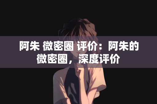 阿朱 微密圈 评价：阿朱的微密圈，深度评价