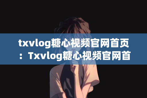 txvlog糖心视频官网首页：Txvlog糖心视频官网首页探索