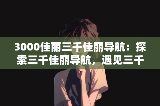3000佳丽三千佳丽导航：探索三千佳丽导航，遇见三千世界的美丽佳人