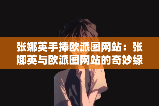 张娜英手捧欧派图网站：张娜英与欧派图网站的奇妙缘分