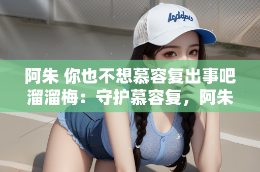 阿朱 你也不想慕容复出事吧溜溜梅：守护慕容复，阿朱与溜溜梅的关切之心