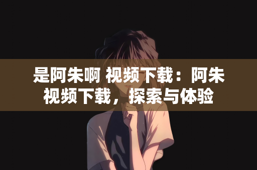 是阿朱啊 视频下载：阿朱视频下载，探索与体验