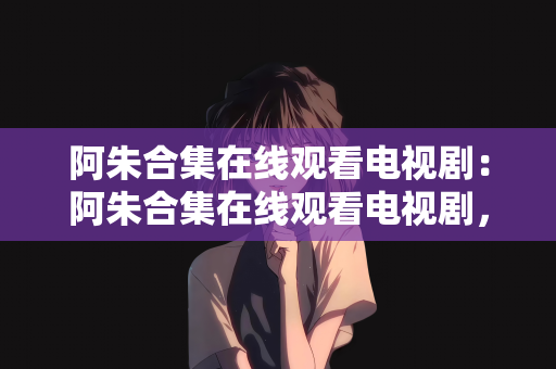 阿朱合集在线观看电视剧：阿朱合集在线观看电视剧，探索影视世界的魅力之旅