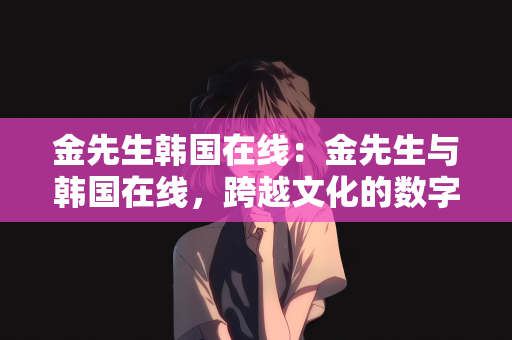 金先生韩国在线：金先生与韩国在线，跨越文化的数字桥梁