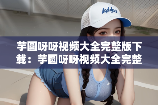 芋圆呀呀视频大全完整版下载：芋圆呀呀视频大全完整版下载指南