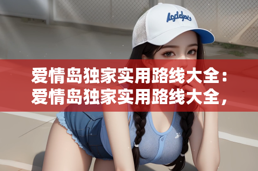 爱情岛独家实用路线大全：爱情岛独家实用路线大全，探索浪漫之旅的完美指南