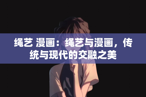 绳艺 漫画：绳艺与漫画，传统与现代的交融之美