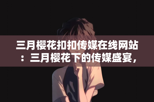 三月樱花扣扣传媒在线网站：三月樱花下的传媒盛宴，扣扣传媒在线网站