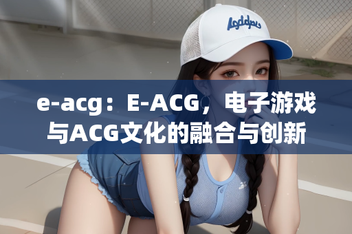 e-acg：E-ACG，电子游戏与ACG文化的融合与创新