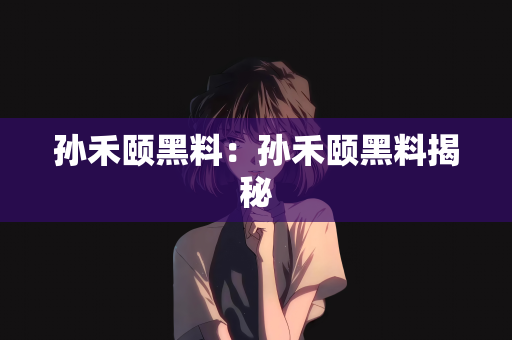 孙禾颐黑料：孙禾颐黑料揭秘