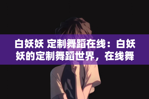 白妖妖 定制舞蹈在线：白妖妖的定制舞蹈世界，在线舞蹈艺术的独特魅力