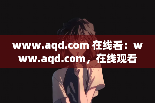 www.aqd.com 在线看：www.aqd.com，在线观看的无限可能