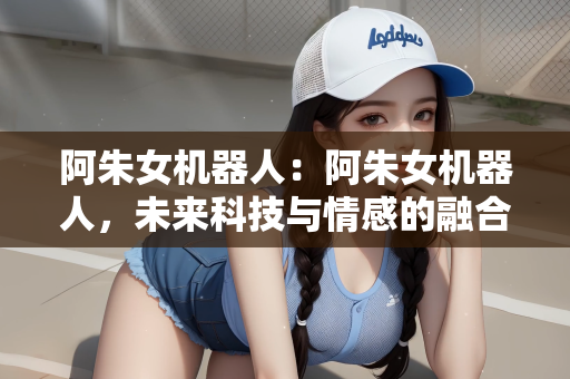 阿朱女机器人：阿朱女机器人，未来科技与情感的融合