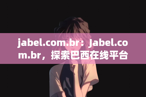 jabel.com.br：Jabel.com.br，探索巴西在线平台的新机遇