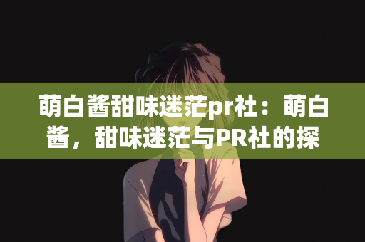 萌白酱甜味迷茫pr社：萌白酱，甜味迷茫与PR社的探索之旅