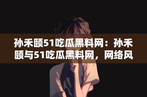 孙禾颐51吃瓜黑料网：孙禾颐与51吃瓜黑料网，网络风云的交织