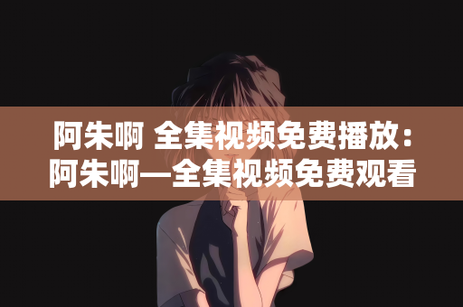 阿朱啊 全集视频免费播放：阿朱啊—全集视频免费观看的奇妙之旅