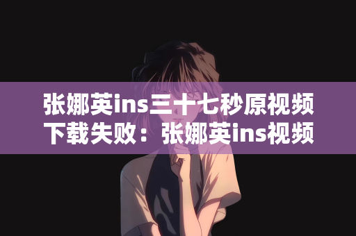 张娜英ins三十七秒原视频下载失败：张娜英ins视频下载失败的探索与解析