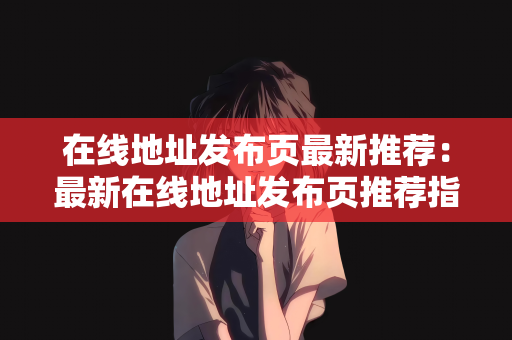在线地址发布页最新推荐：最新在线地址发布页推荐指南